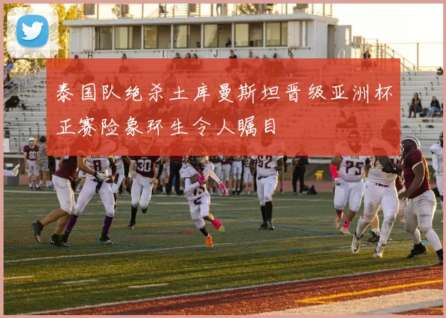 泰国队绝杀土库曼斯坦晋级亚洲杯正赛险象环生令人瞩目