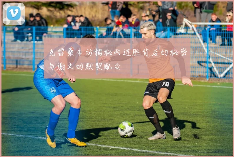 克雷桑专访揭秘两连胜背后的秘密与谢文的默契配合