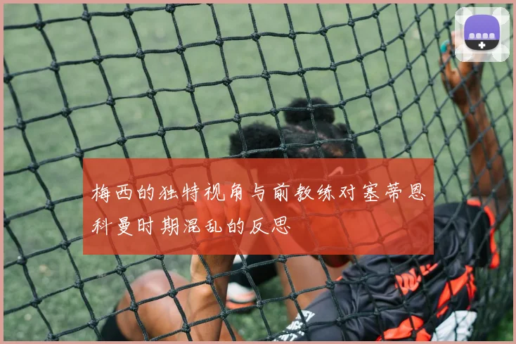 梅西的独特视角与前教练对塞蒂恩科曼时期混乱的反思