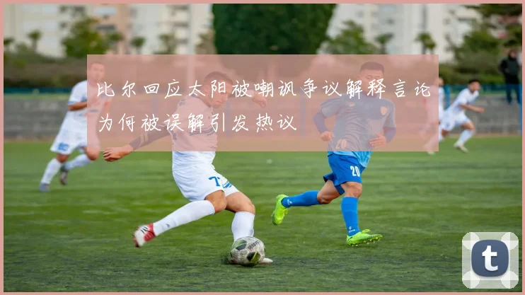 比尔回应太阳被嘲讽争议解释言论为何被误解引发热议