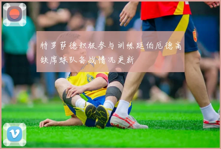 特罗萨德积极参与训练廷伯厄德高缺席球队备战情况更新