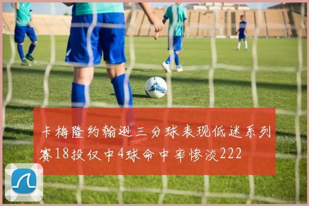 卡梅隆约翰逊三分球表现低迷系列赛18投仅中4球命中率惨淡222