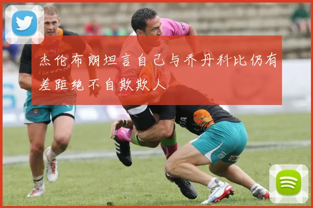 杰伦布朗坦言自己与乔丹科比仍有差距绝不自欺欺人