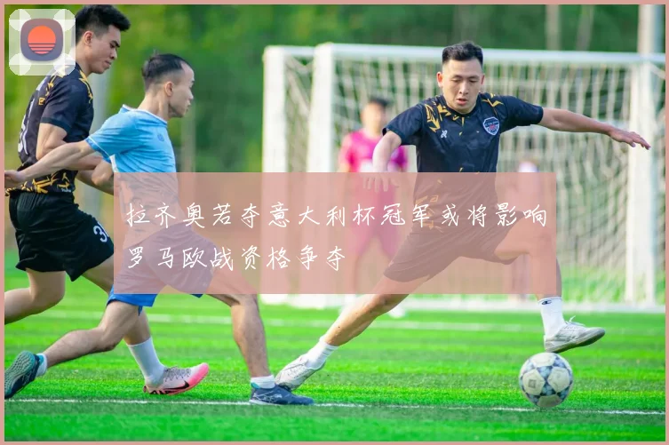 拉齐奥若夺意大利杯冠军或将影响罗马欧战资格争夺