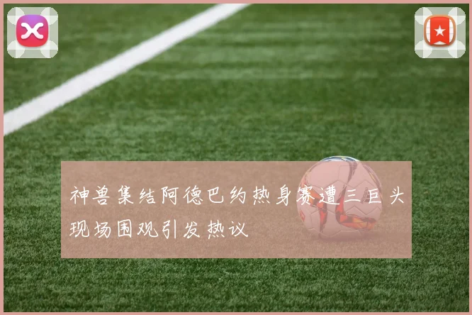 神兽集结阿德巴约热身赛遭三巨头现场围观引发热议
