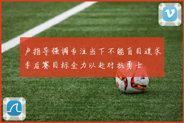 卢指导强调专注当下不能盲目追求季后赛目标全力以赴对抗勇士