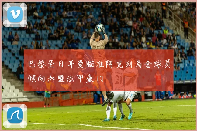 巴黎圣日耳曼瞄准阿克利乌舍球员倾向加盟法甲豪门
