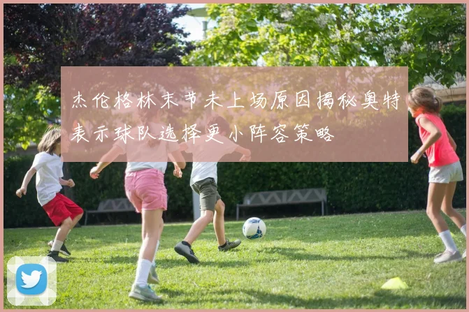杰伦格林末节未上场原因揭秘奥特表示球队选择更小阵容策略